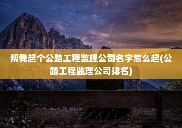 帮我起个公路工程监理公司名字怎么起(公路工程监理公司排名)