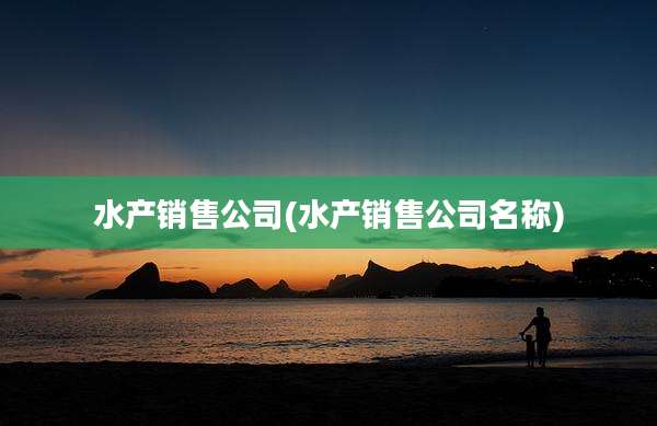 水产销售公司(水产销售公司名称)