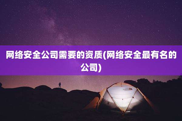网络安全公司需要的资质(网络安全最有名的公司)