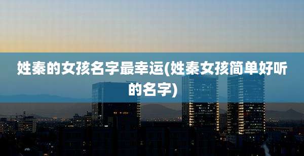 姓秦的女孩名字最幸运(姓秦女孩简单好听的名字)