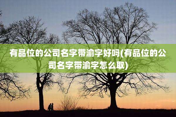 有品位的公司名字带渝字好吗(有品位的公司名字带渝字怎么取)