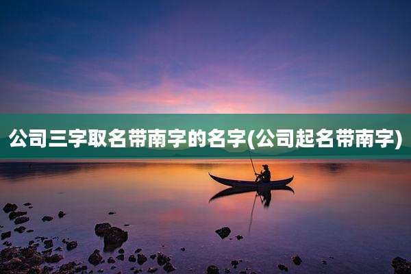 公司三字取名带南字的名字(公司起名带南字)