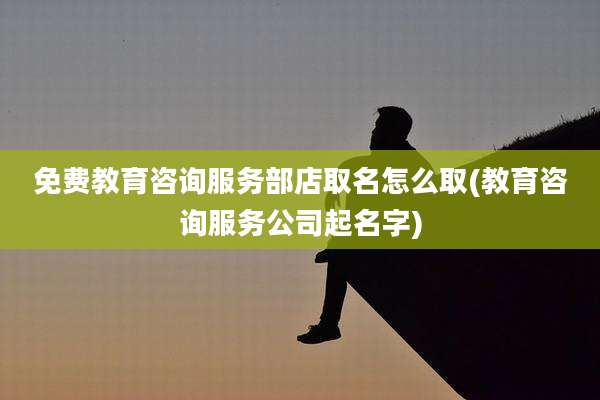 免费教育咨询服务部店取名怎么取(教育咨询服务公司起名字)