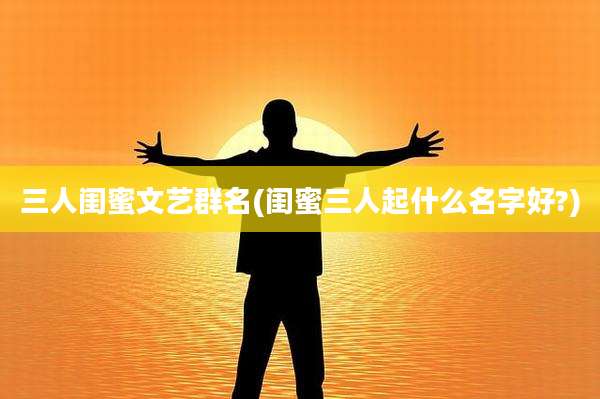 三人闺蜜文艺群名(闺蜜三人起什么名字好?)