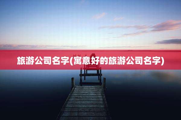 旅游公司名字(寓意好的旅游公司名字)