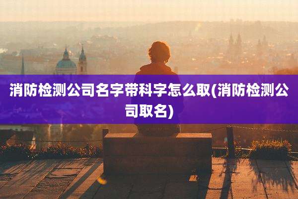 消防检测公司名字带科字怎么取(消防检测公司取名)