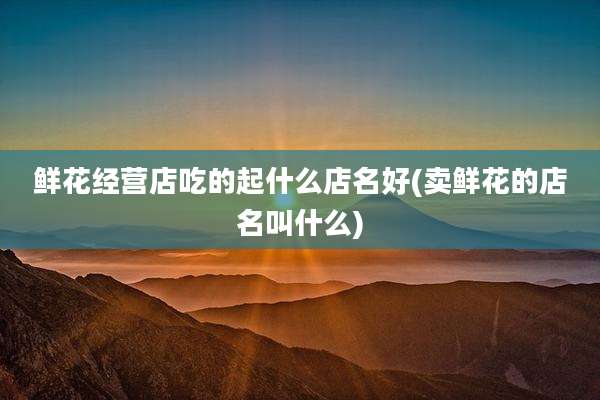 鲜花经营店吃的起什么店名好(卖鲜花的店名叫什么)