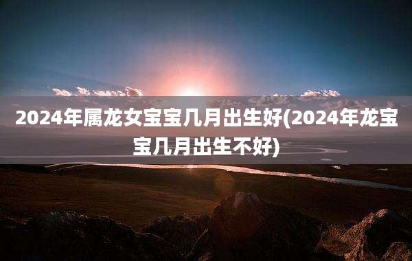 2024年属龙女宝宝几月出生好(2024年龙宝宝几月出生不好)