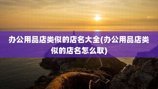办公用品店类似的店名大全(办公用品店类似的店名怎么取)