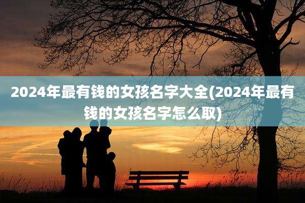 2024年最有钱的女孩名字大全(2024年最有钱的女孩名字怎么取)