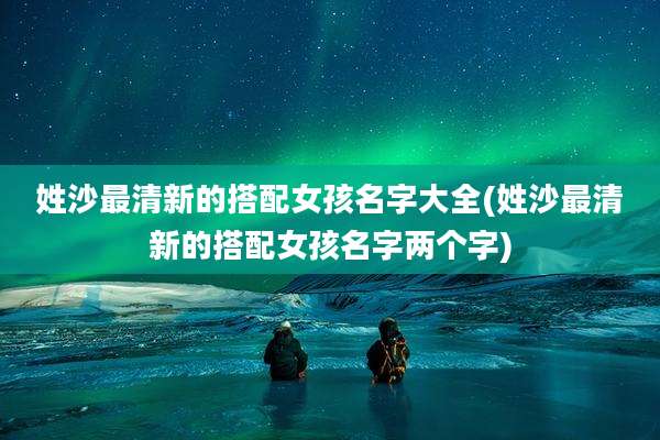 姓沙最清新的搭配女孩名字大全(姓沙最清新的搭配女孩名字两个字)