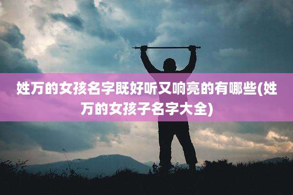 姓万的女孩名字既好听又响亮的有哪些(姓万的女孩子名字大全)