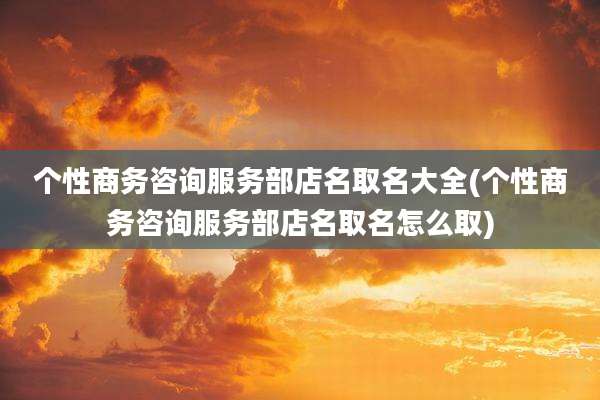 个性商务咨询服务部店名取名大全(个性商务咨询服务部店名取名怎么取)