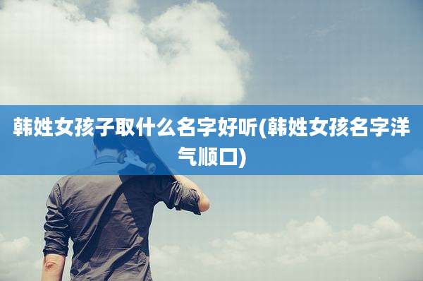 韩姓女孩子取什么名字好听(韩姓女孩名字洋气顺口)