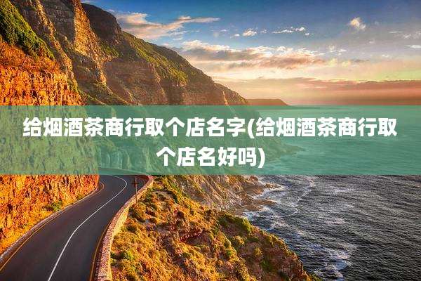 给烟酒茶商行取个店名字(给烟酒茶商行取个店名好吗)