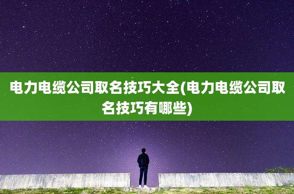 电力电缆公司取名技巧大全(电力电缆公司取名技巧有哪些)