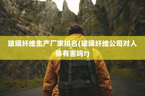 玻璃纤维生产厂家排名(玻璃纤维公司对人体有害吗?)