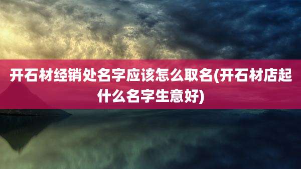 开石材经销处名字应该怎么取名(开石材店起什么名字生意好)