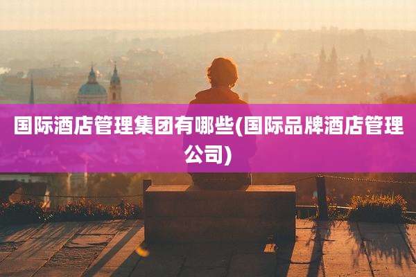 国际酒店管理集团有哪些(国际品牌酒店管理公司)