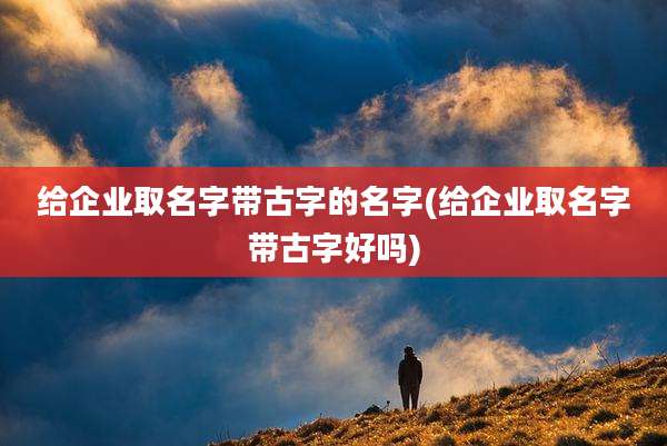 给企业取名字带古字的名字(给企业取名字带古字好吗)