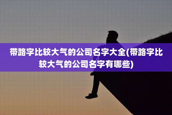 带路字比较大气的公司名字大全(带路字比较大气的公司名字有哪些)