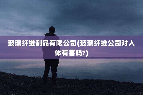 玻璃纤维制品有限公司(玻璃纤维公司对人体有害吗?)