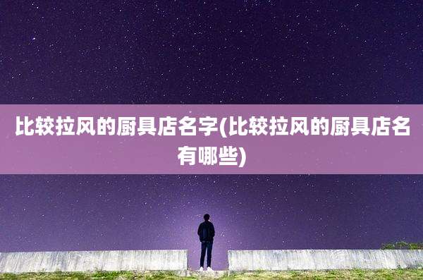 比较拉风的厨具店名字(比较拉风的厨具店名有哪些)