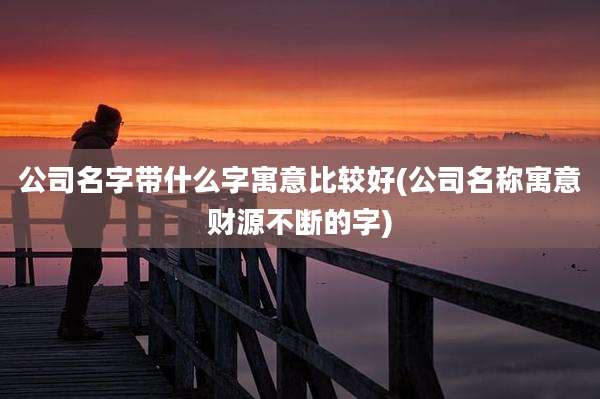 公司名字带什么字寓意比较好(公司名称寓意财源不断的字)