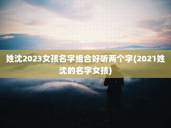 姓沈2023女孩名字组合好听两个字(2021姓沈的名字女孩)