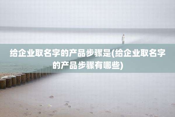给企业取名字的产品步骤是(给企业取名字的产品步骤有哪些)