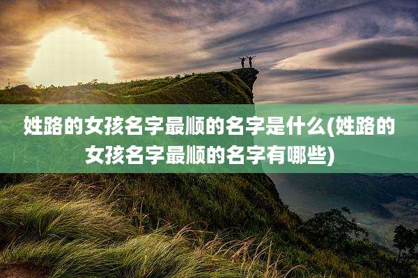 姓路的女孩名字最顺的名字是什么(姓路的女孩名字最顺的名字有哪些)