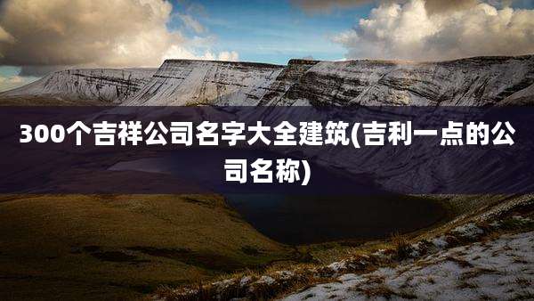 300个吉祥公司名字大全建筑(吉利一点的公司名称)