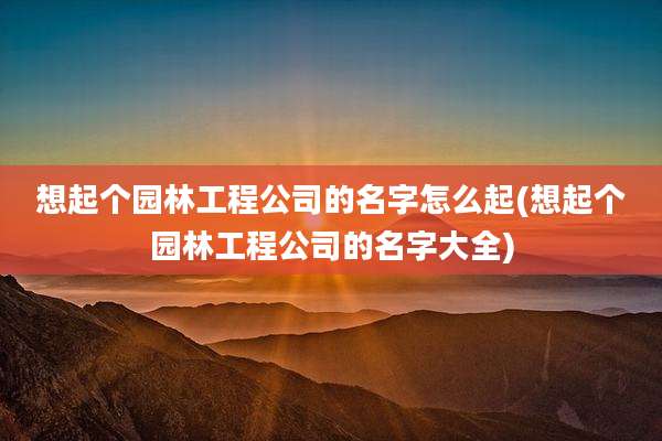 想起个园林工程公司的名字怎么起(想起个园林工程公司的名字大全)