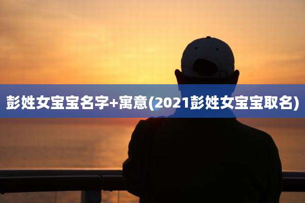 彭姓女宝宝名字+寓意(2021彭姓女宝宝取名)