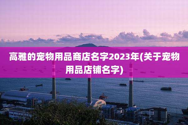 高雅的宠物用品商店名字2023年(关于宠物用品店铺名字)