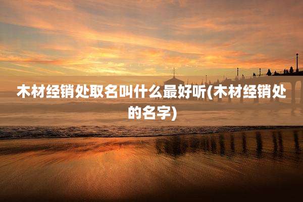 木材经销处取名叫什么最好听(木材经销处的名字)