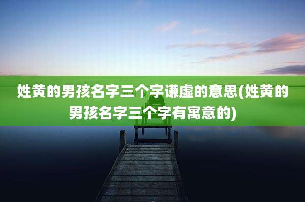 姓黄的男孩名字三个字谦虚的意思(姓黄的男孩名字三个字有寓意的)