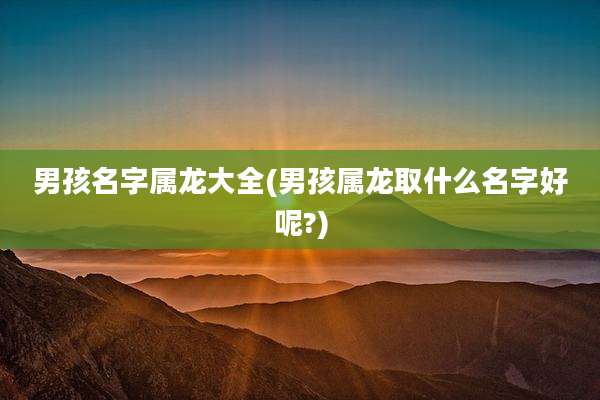 男孩名字属龙大全(男孩属龙取什么名字好呢?)