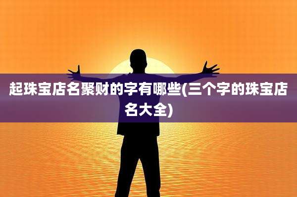 起珠宝店名聚财的字有哪些(三个字的珠宝店名大全)