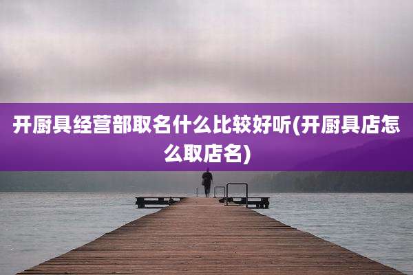 开厨具经营部取名什么比较好听(开厨具店怎么取店名)