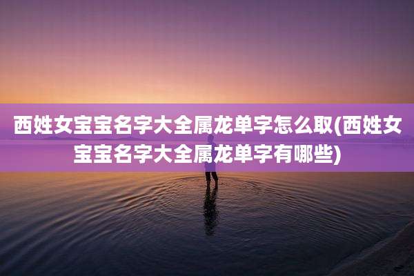 西姓女宝宝名字大全属龙单字怎么取(西姓女宝宝名字大全属龙单字有哪些)