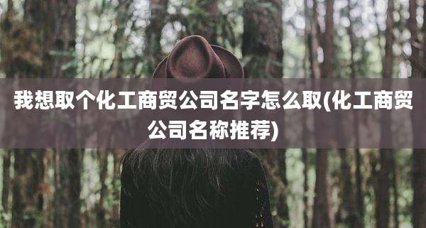 我想取个化工商贸公司名字怎么取(化工商贸公司名称推荐)