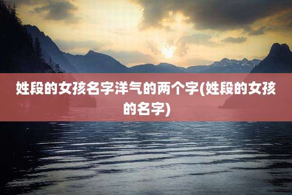 姓段的女孩名字洋气的两个字(姓段的女孩的名字)
