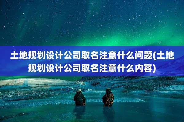 土地规划设计公司取名注意什么问题(土地规划设计公司取名注意什么内容)