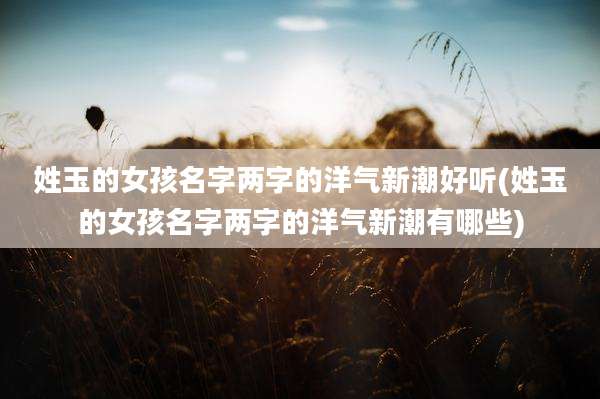 姓玉的女孩名字两字的洋气新潮好听(姓玉的女孩名字两字的洋气新潮有哪些)