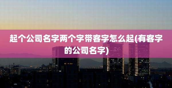 起个公司名字两个字带客字怎么起(有客字的公司名字)