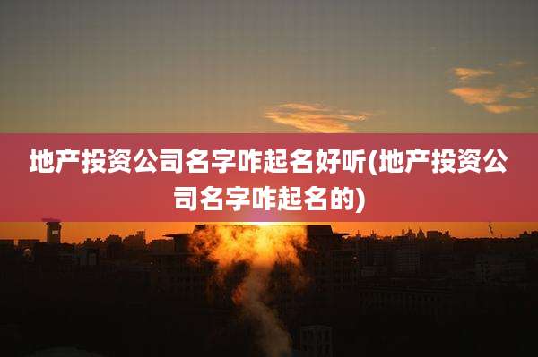 地产投资公司名字咋起名好听(地产投资公司名字咋起名的)