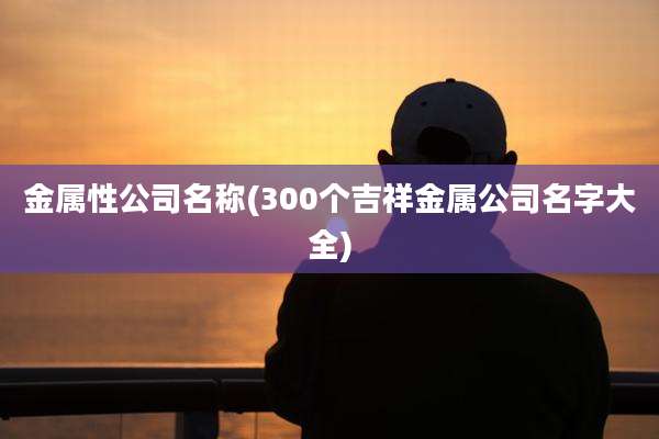 金属性公司名称(300个吉祥金属公司名字大全)