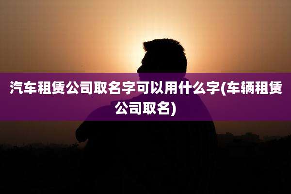 汽车租赁公司取名字可以用什么字(车辆租赁公司取名)