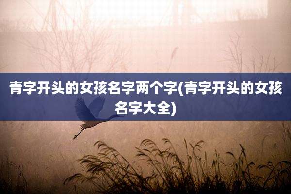 青字开头的女孩名字两个字(青字开头的女孩名字大全)